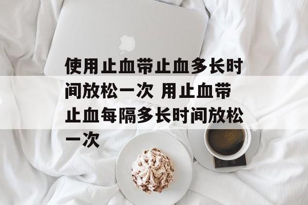 使用止血带止血多长时间放松一次 用止血带止血每隔多长时间放松一次-第1张图片-