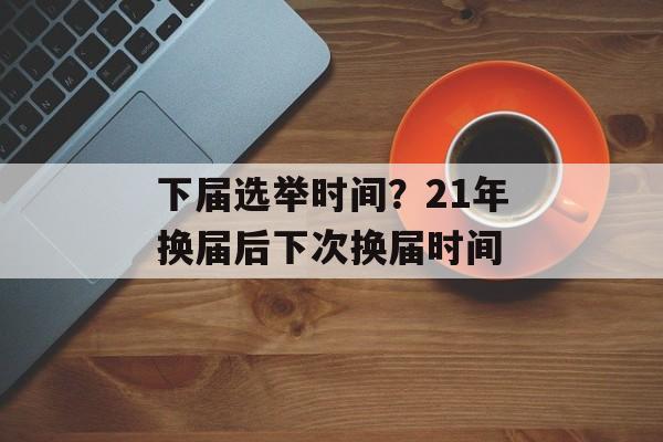 下届选举时间？21年换届后下次换届时间-第1张图片-