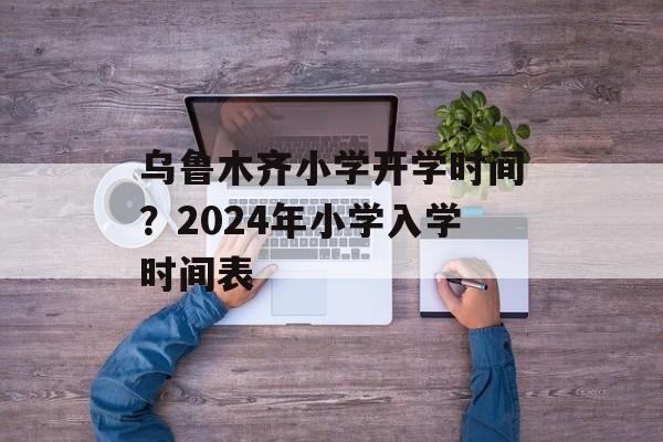 乌鲁木齐小学开学时间？2024年小学入学时间表-第1张图片-