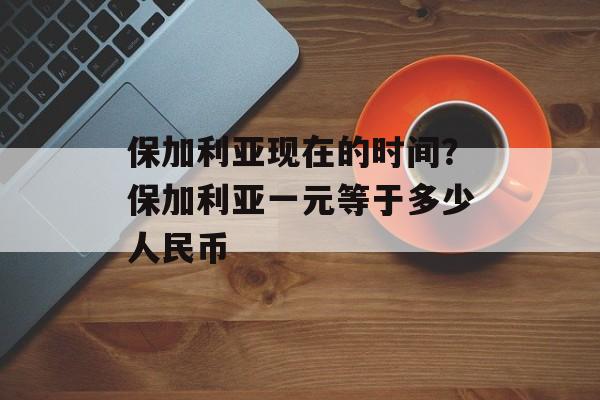 保加利亚现在的时间？保加利亚一元等于多少人民币-第1张图片-