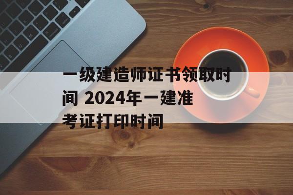 一级建造师证书领取时间 2024年一建准考证打印时间-第1张图片-