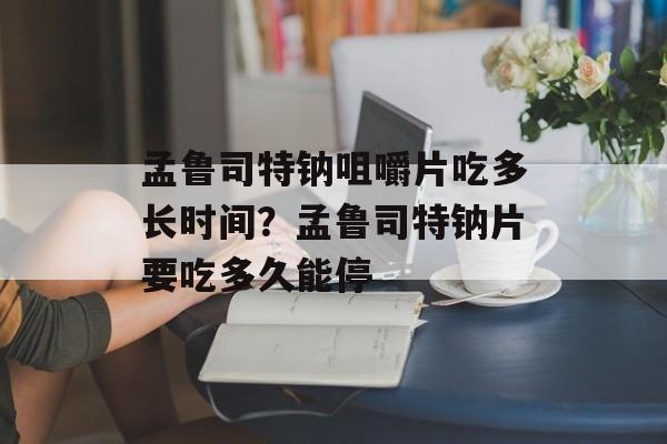 孟鲁司特钠咀嚼片吃多长时间？孟鲁司特钠片要吃多久能停-第1张图片-