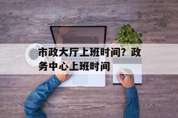 市政大厅上班时间？政务中心上班时间-第1张图片-