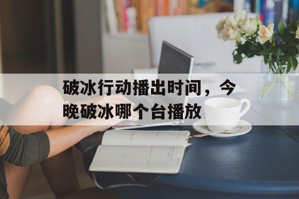 破冰行动播出时间，今晚破冰哪个台播放-第1张图片-