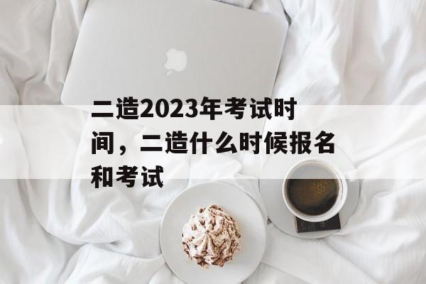 二造2023年考试时间，二造什么时候报名和考试-第1张图片-