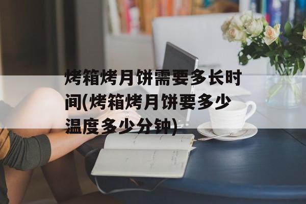 烤箱烤月饼需要多长时间(烤箱烤月饼要多少温度多少分钟)-第1张图片-
