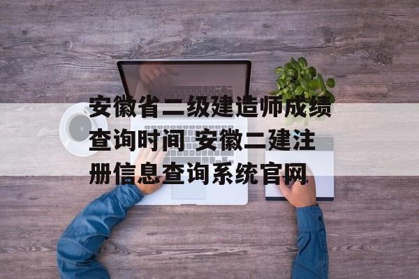 安徽省二级建造师成绩查询时间 安徽二建注册信息查询系统官网-第1张图片-