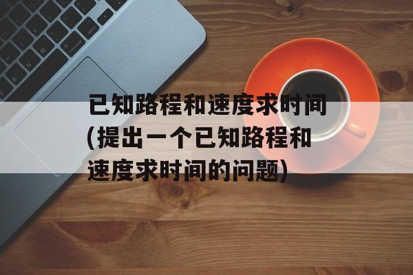 已知路程和速度求时间(提出一个已知路程和速度求时间的问题)-第1张图片-