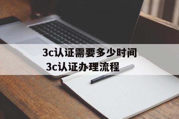 3c认证需要多少时间 3c认证办理流程-第1张图片-