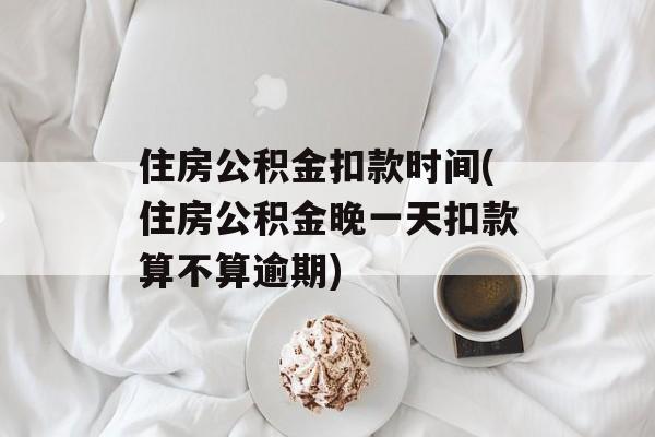 住房公积金扣款时间(住房公积金晚一天扣款算不算逾期)-第1张图片-