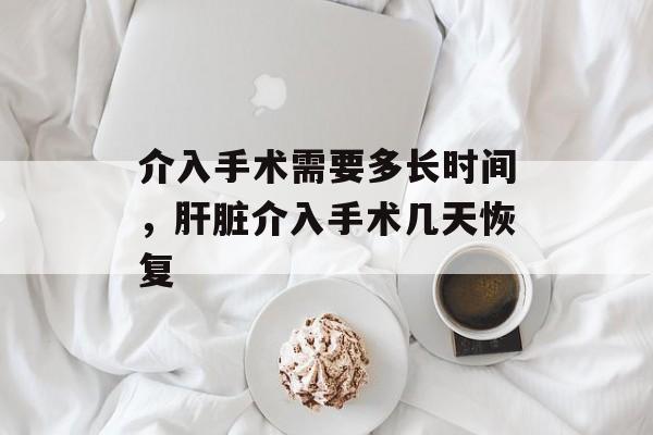 介入手术需要多长时间，肝脏介入手术几天恢复-第1张图片-
