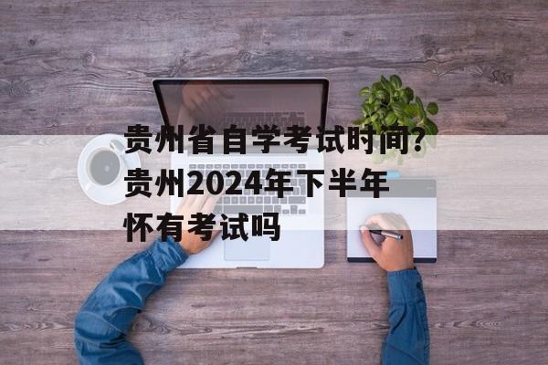 贵州省自学考试时间？贵州2024年下半年怀有考试吗-第1张图片-