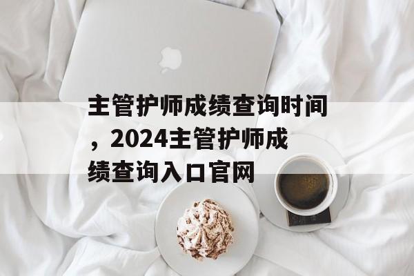 主管护师成绩查询时间，2024主管护师成绩查询入口官网-第1张图片-