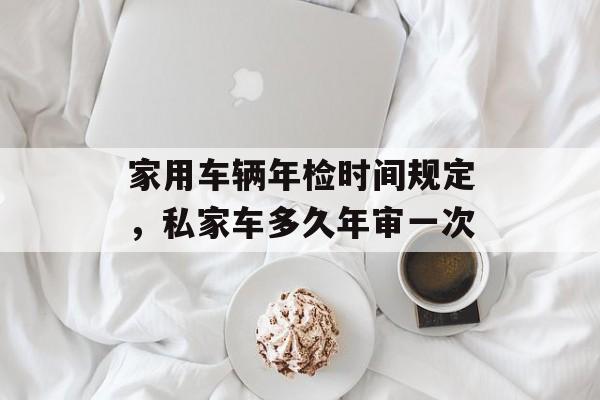 家用车辆年检时间规定，私家车多久年审一次-第1张图片-