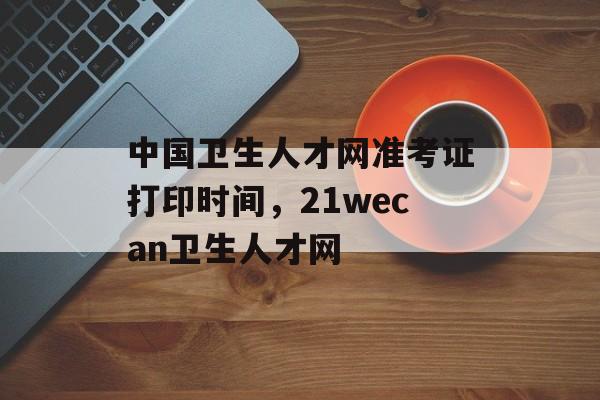 中国卫生人才网准考证打印时间，21wecan卫生人才网-第1张图片-