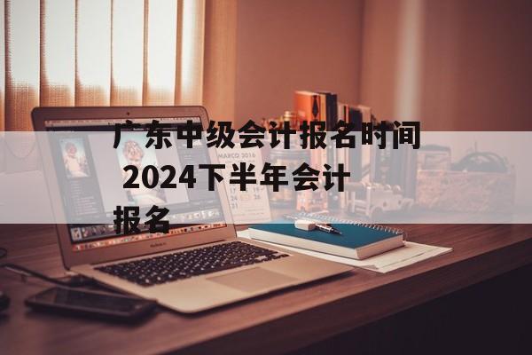 广东中级会计报名时间 2024下半年会计报名-第1张图片-
