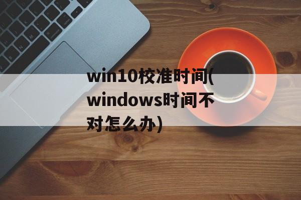 win10校准时间(windows时间不对怎么办)-第1张图片-