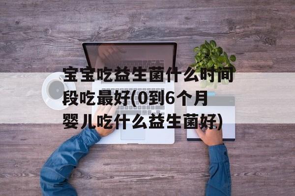 宝宝吃益生菌什么时间段吃最好(0到6个月婴儿吃什么益生菌好)-第1张图片-