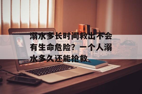 溺水多长时间救出不会有生命危险？一个人溺水多久还能抢救-第1张图片-