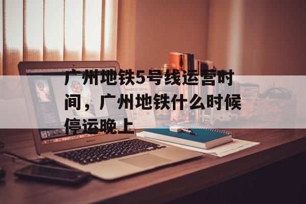 广州地铁5号线运营时间，广州地铁什么时候停运晚上-第1张图片-