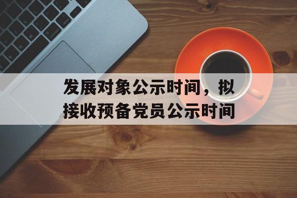 发展对象公示时间，拟接收预备党员公示时间-第1张图片-