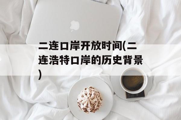 二连口岸开放时间(二连浩特口岸的历史背景)-第1张图片-