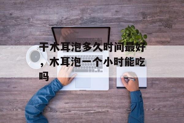 干木耳泡多久时间最好，木耳泡一个小时能吃吗-第1张图片-