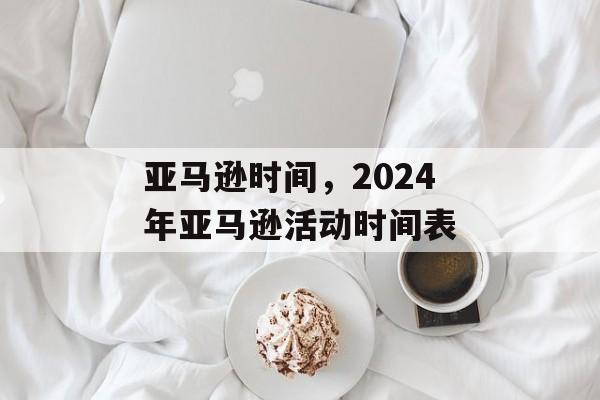 亚马逊时间，2024年亚马逊活动时间表-第1张图片-