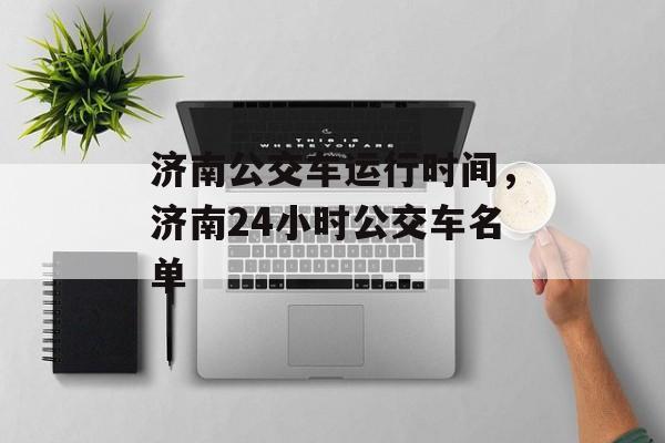 济南公交车运行时间，济南24小时公交车名单-第1张图片-