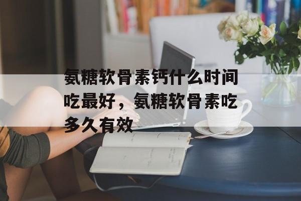 氨糖软骨素钙什么时间吃最好，氨糖软骨素吃多久有效-第1张图片-