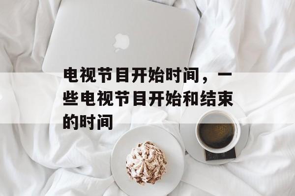 电视节目开始时间，一些电视节目开始和结束的时间-第1张图片-