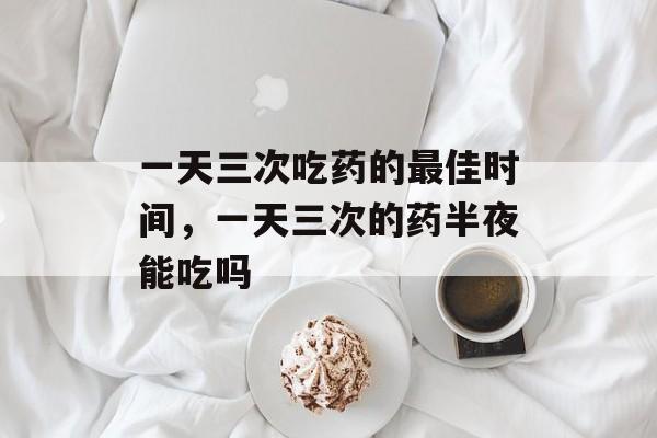 一天三次吃药的最佳时间，一天三次的药半夜能吃吗-第1张图片-