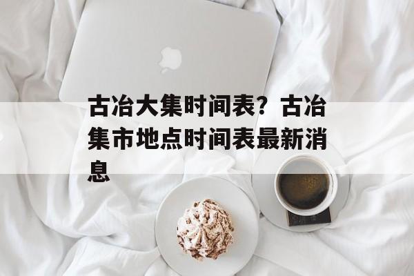 古冶大集时间表？古冶集市地点时间表最新消息-第1张图片-