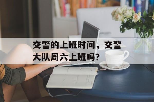 交警的上班时间，交警大队周六上班吗？-第1张图片-