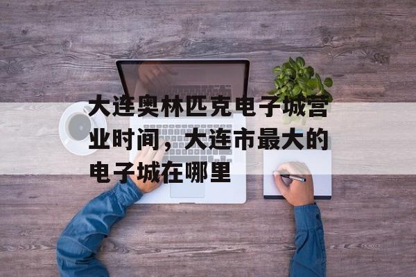 大连奥林匹克电子城营业时间，大连市最大的电子城在哪里-第1张图片-