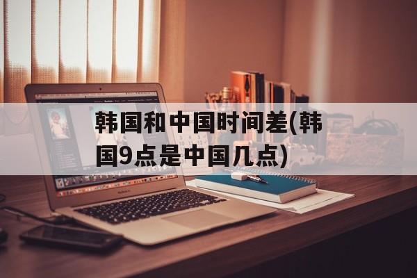 韩国和中国时间差(韩国9点是中国几点)-第1张图片-