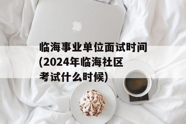 临海事业单位面试时间(2024年临海社区考试什么时候)-第1张图片-