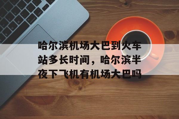 哈尔滨机场大巴到火车站多长时间，哈尔滨半夜下飞机有机场大巴吗-第1张图片-