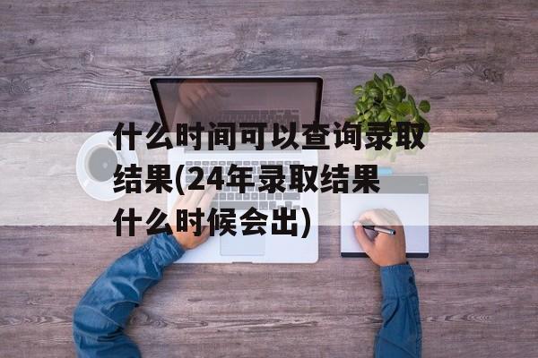 什么时间可以查询录取结果(24年录取结果什么时候会出)-第1张图片-