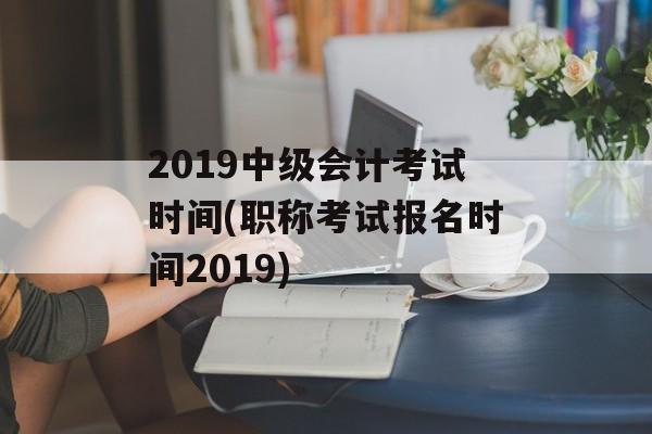 2019中级会计考试时间(职称考试报名时间2019)-第1张图片-
