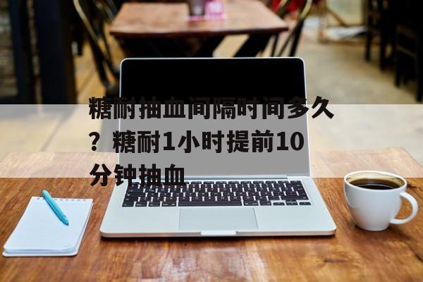 糖耐抽血间隔时间多久？糖耐1小时提前10分钟抽血-第1张图片-