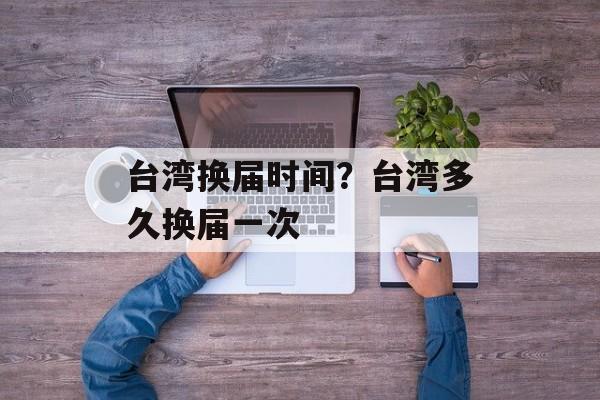 台湾换届时间？台湾多久换届一次-第1张图片-