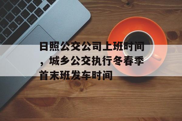 日照公交公司上班时间，城乡公交执行冬春季首末班发车时间-第1张图片-
