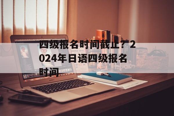 四级报名时间截止？2024年日语四级报名时间-第1张图片-