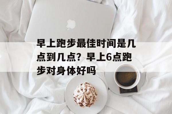 早上跑步最佳时间是几点到几点？早上6点跑步对身体好吗-第1张图片-