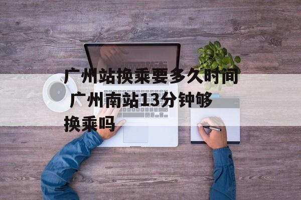 广州站换乘要多久时间 广州南站13分钟够换乘吗-第1张图片-