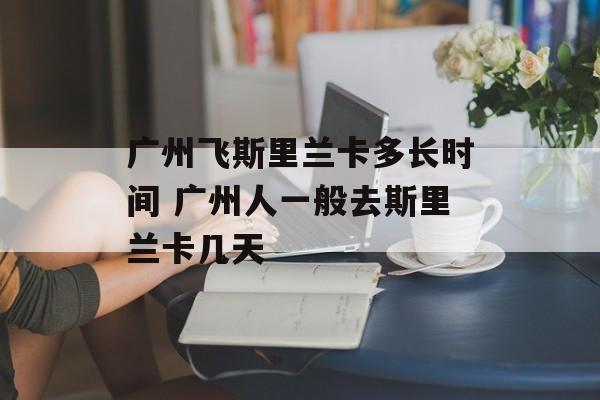 广州飞斯里兰卡多长时间 广州人一般去斯里兰卡几天-第1张图片-
