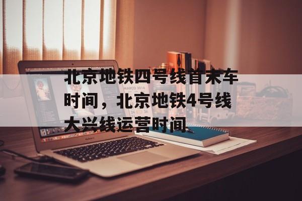 北京地铁四号线首末车时间，北京地铁4号线大兴线运营时间-第1张图片-