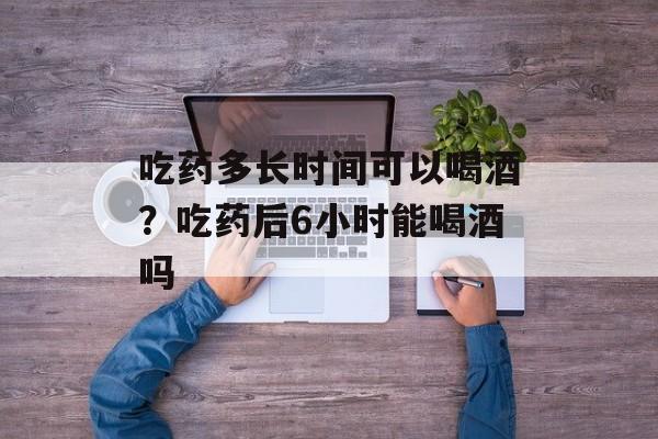 吃药多长时间可以喝酒？吃药后6小时能喝酒吗-第1张图片-