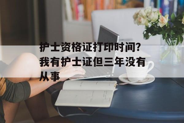 护士资格证打印时间？我有护士证但三年没有从事-第1张图片-